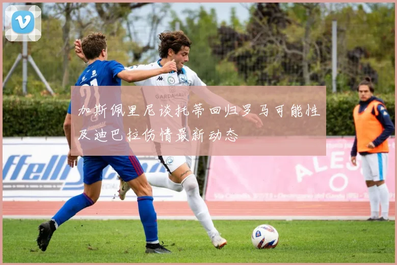 加斯佩里尼谈托蒂回归罗马可能性及迪巴拉伤情最新动态