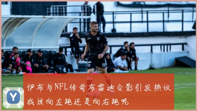 伊布与NFL传奇布雷迪合影引发热议我该向左跑还是向右跑呢