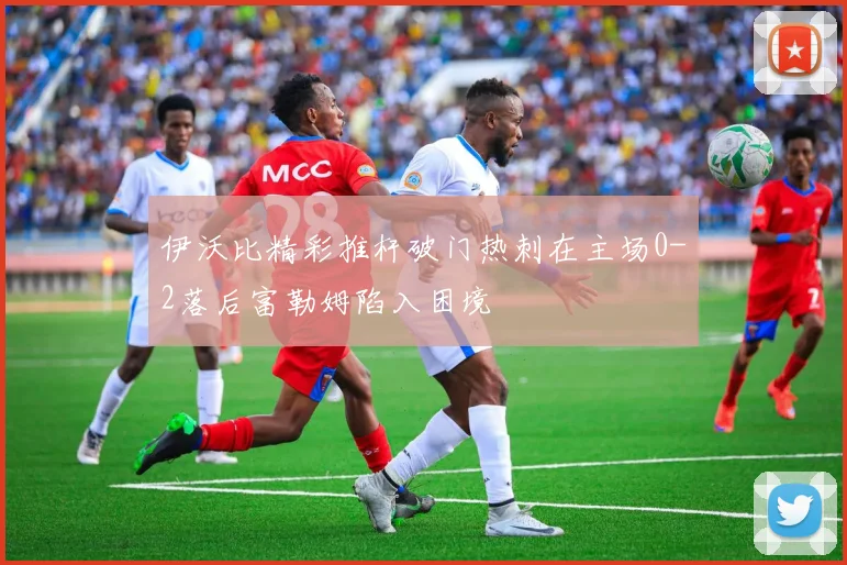 伊沃比精彩推杆破门热刺在主场0-2落后富勒姆陷入困境