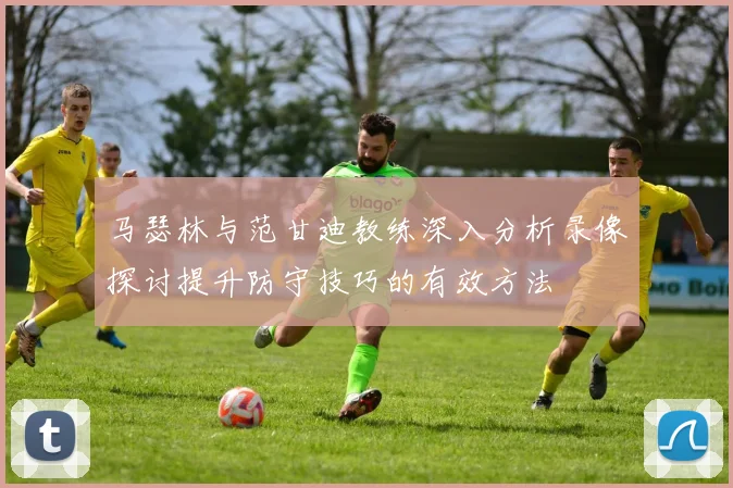 马瑟林与范甘迪教练深入分析录像探讨提升防守技巧的有效方法
