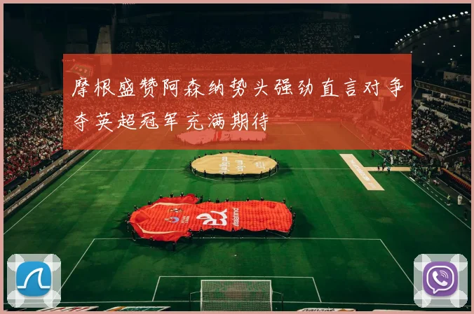 摩根盛赞阿森纳势头强劲直言对争夺英超冠军充满期待