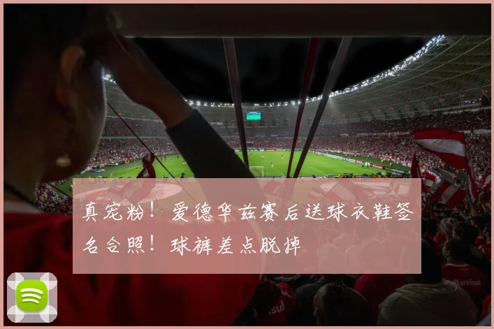真宠粉！爱德华兹赛后送球衣鞋签名合照！球裤差点脱掉