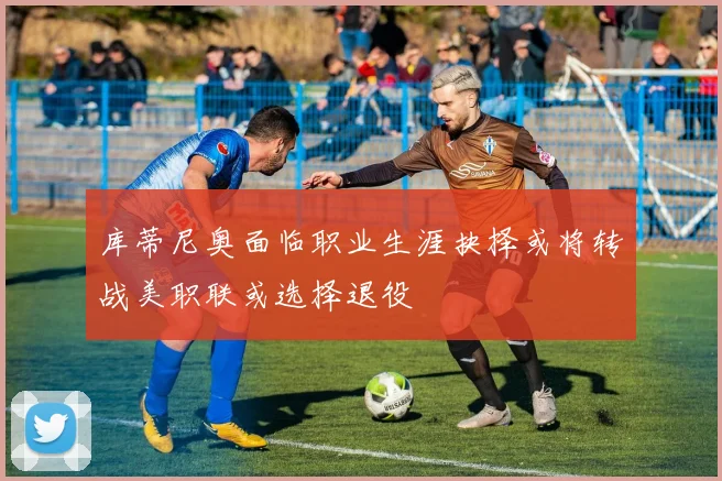 库蒂尼奥面临职业生涯抉择或将转战美职联或选择退役