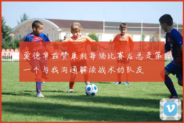 爱德华兹赞康利每场比赛后总是第一个与我沟通解读战术的队友