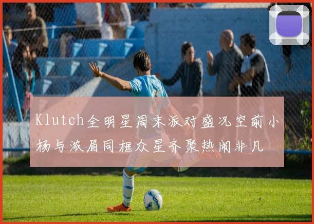 Klutch全明星周末派对盛况空前小杨与浓眉同框众星齐聚热闹非凡