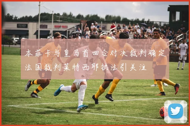 本菲卡与皇马首回合对决裁判确定法国裁判莱特西耶执法引关注