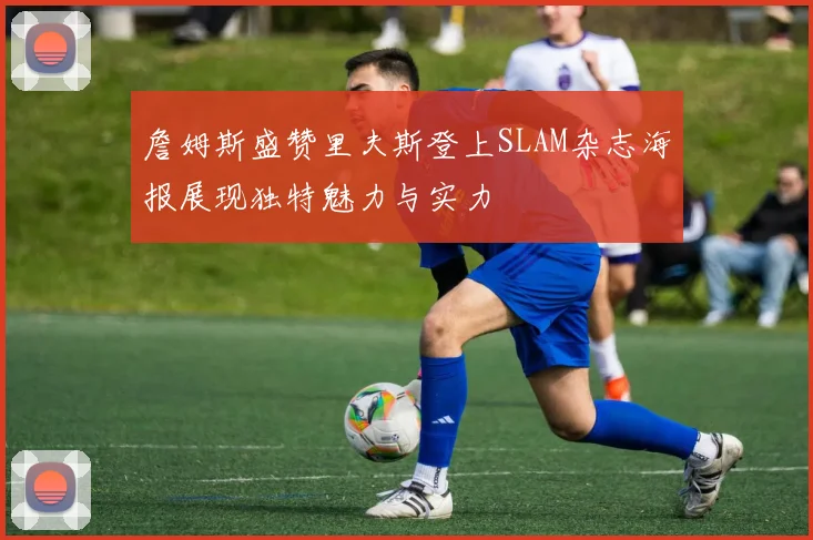 詹姆斯盛赞里夫斯登上SLAM杂志海报展现独特魅力与实力