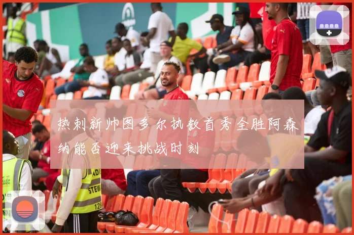 热刺新帅图多尔执教首秀全胜阿森纳能否迎来挑战时刻