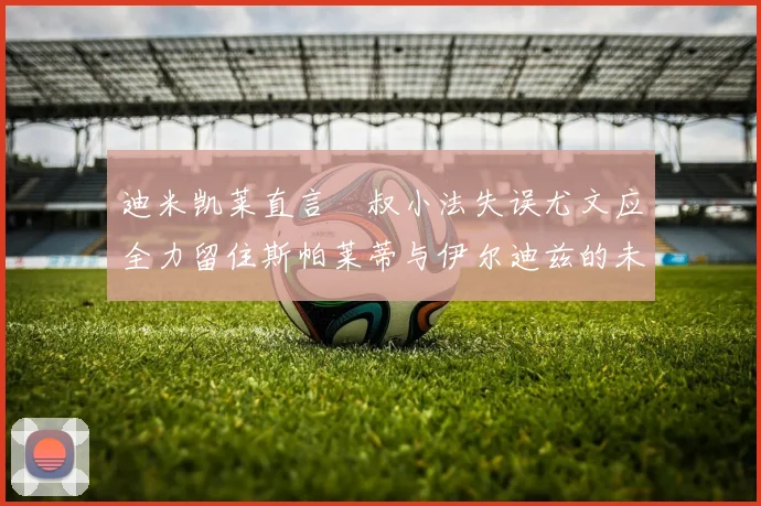 迪米凯莱直言囧叔小法失误尤文应全力留住斯帕莱蒂与伊尔迪兹的未来分析