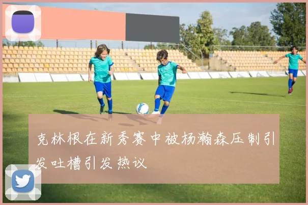 克林根在新秀赛中被杨瀚森压制引发吐槽引发热议