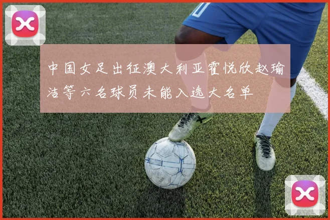 中国女足出征澳大利亚霍悦欣赵瑜洁等六名球员未能入选大名单
