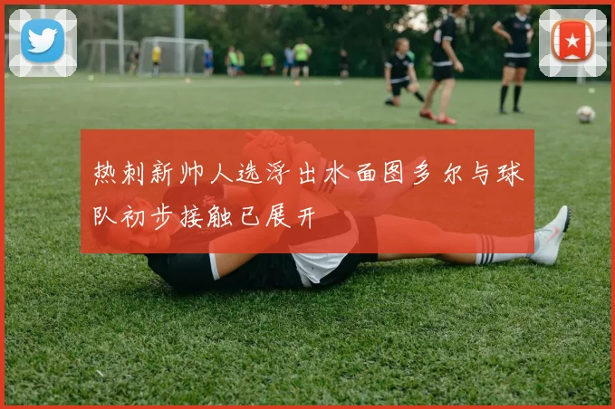 热刺新帅人选浮出水面图多尔与球队初步接触已展开