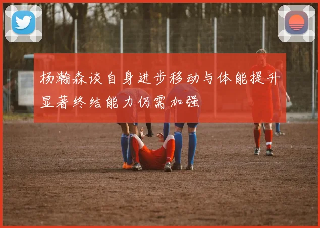 杨瀚森谈自身进步移动与体能提升显著终结能力仍需加强
