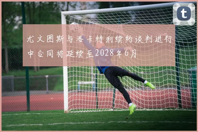 尤文图斯与洛卡特利续约谈判进行中合同将延续至2028年6月