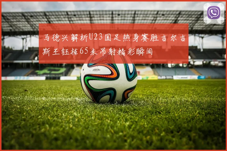 马德兴解析U23国足热身赛胜吉尔吉斯王钰栋65米吊射精彩瞬间