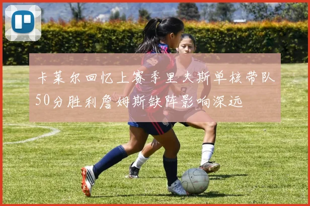 卡莱尔回忆上赛季里夫斯单核带队50分胜利詹姆斯缺阵影响深远