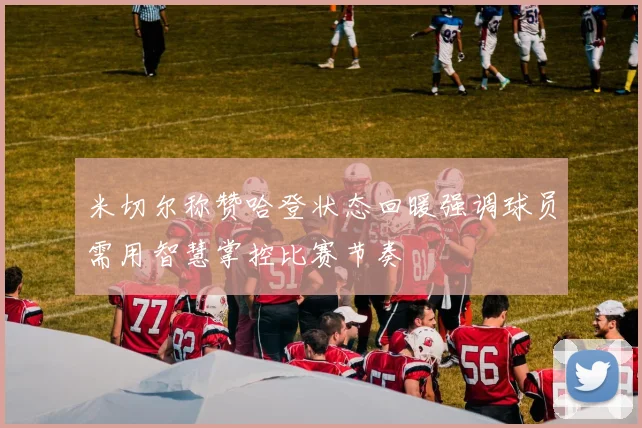 米切尔称赞哈登状态回暖强调球员需用智慧掌控比赛节奏