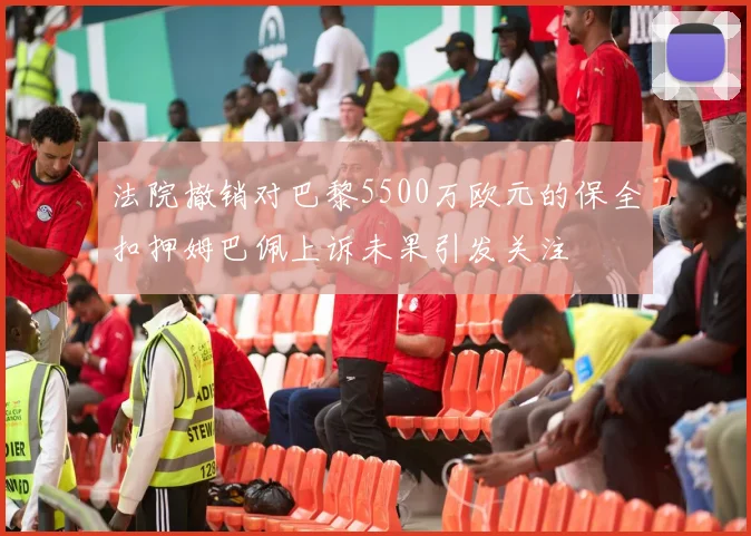 法院撤销对巴黎5500万欧元的保全扣押姆巴佩上诉未果引发关注