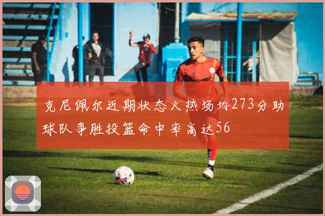 克尼佩尔近期状态火热场均273分助球队争胜投篮命中率高达56