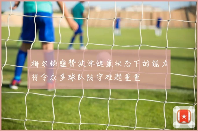 梅尔顿盛赞波津健康状态下的能力将令众多球队防守难题重重