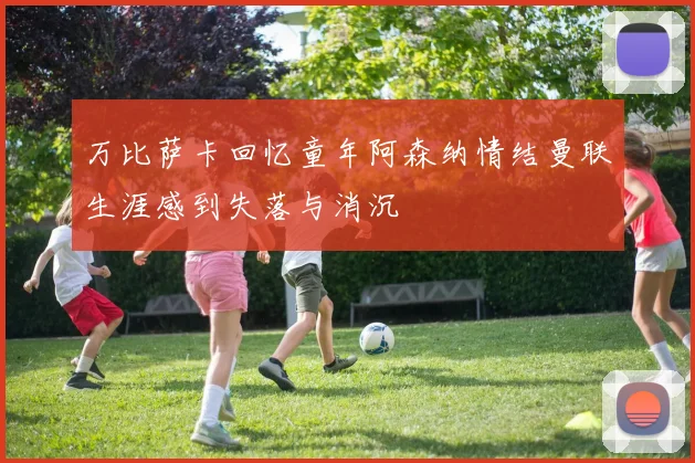 万比萨卡回忆童年阿森纳情结曼联生涯感到失落与消沉