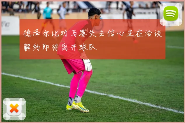 德泽尔比对马赛失去信心正在洽谈解约即将离开球队