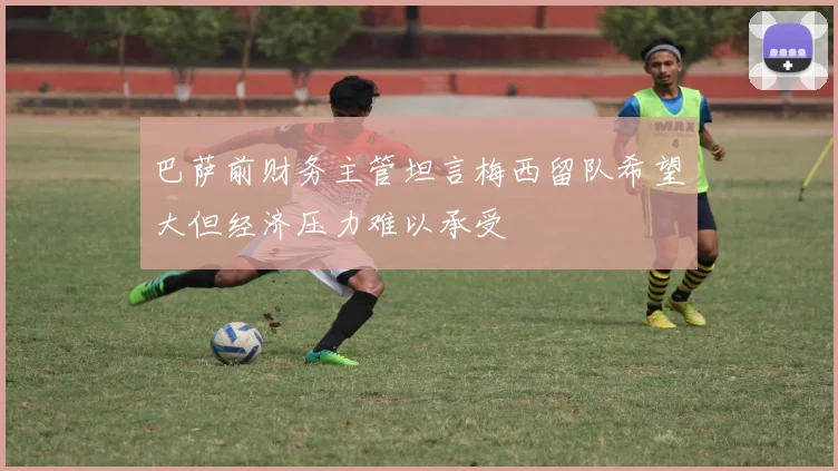 巴萨前财务主管坦言梅西留队希望大但经济压力难以承受