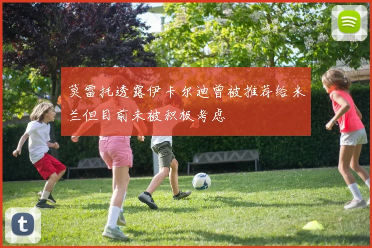 莫雷托透露伊卡尔迪曾被推荐给米兰但目前未被积极考虑